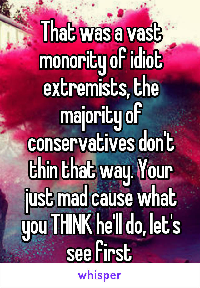 That was a vast monority of idiot extremists, the majority of conservatives don't thin that way. Your just mad cause what you THINK he'll do, let's see first 