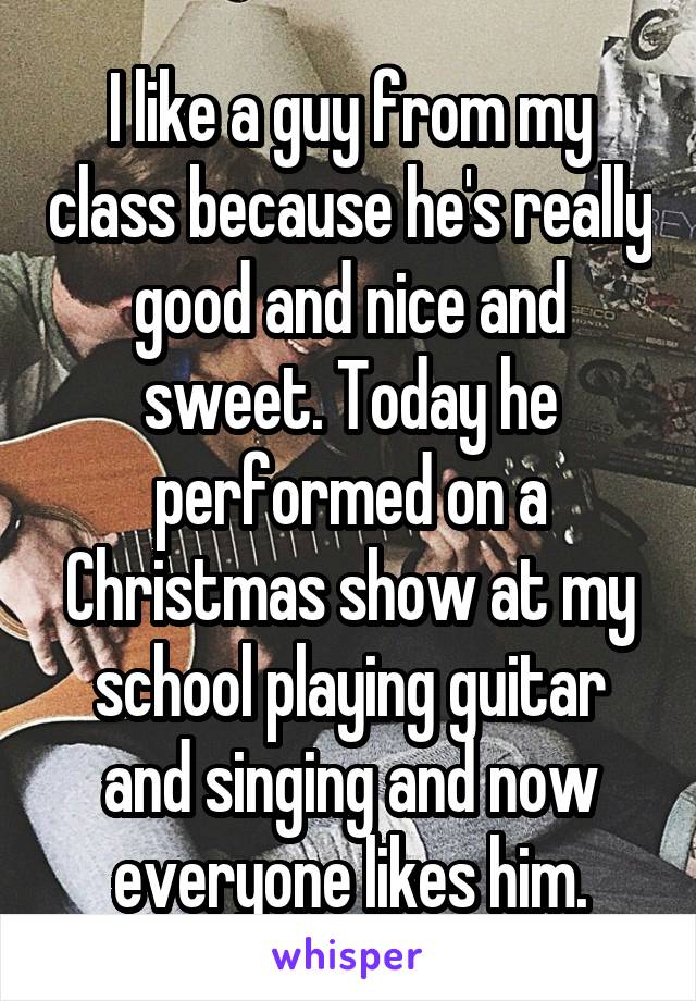 I like a guy from my class because he's really good and nice and sweet. Today he performed on a Christmas show at my school playing guitar and singing and now everyone likes him.