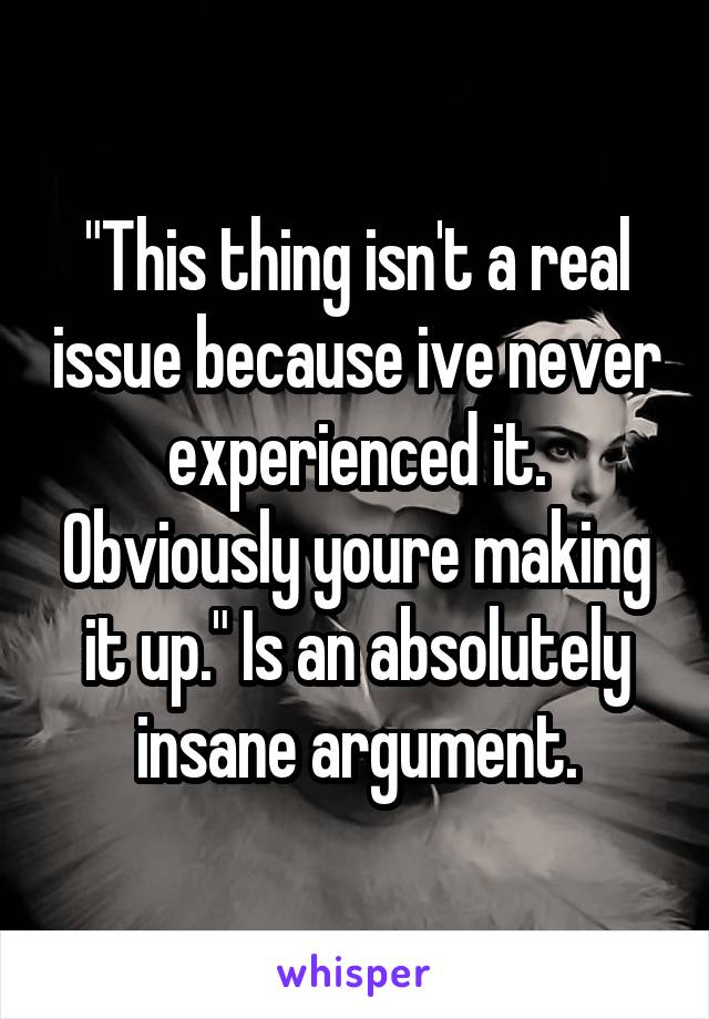 "This thing isn't a real issue because ive never experienced it. Obviously youre making it up." Is an absolutely insane argument.