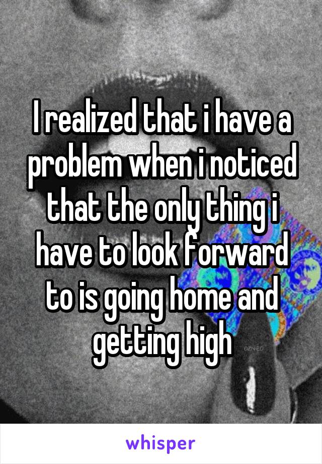 I realized that i have a problem when i noticed that the only thing i have to look forward to is going home and getting high