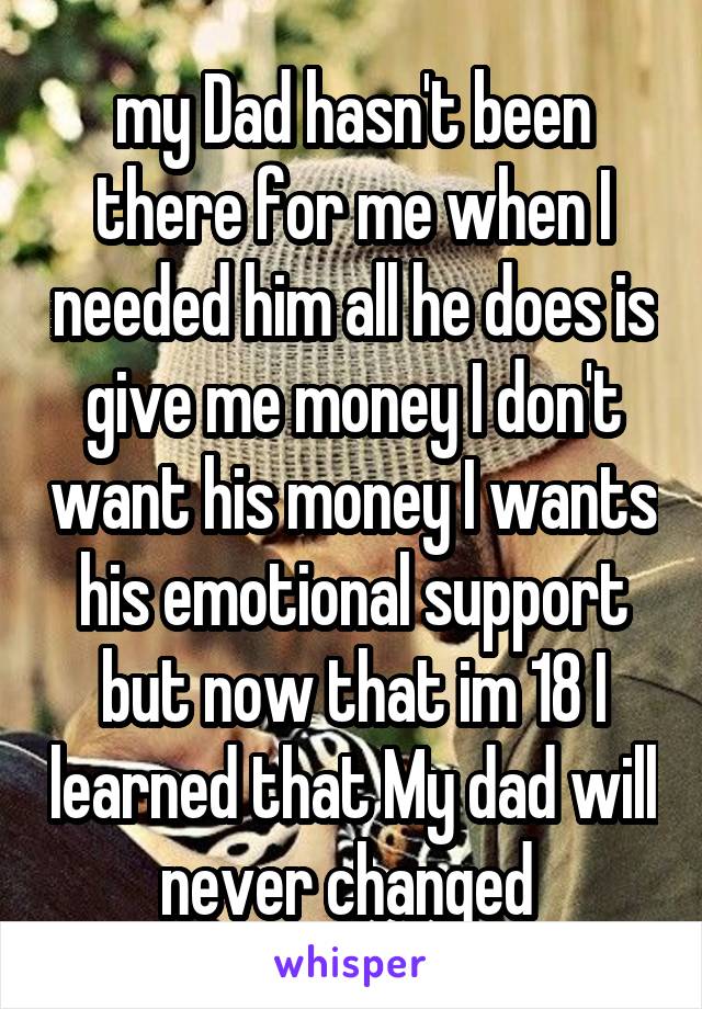 my Dad hasn't been there for me when I needed him all he does is give me money I don't want his money I wants his emotional support but now that im 18 I learned that My dad will never changed 