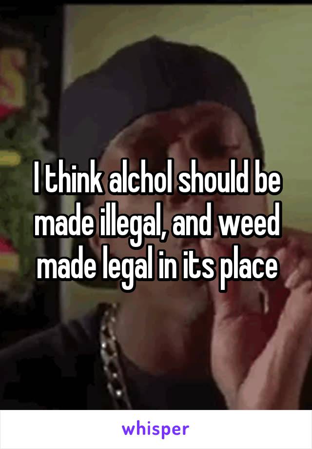 I think alchol should be made illegal, and weed made legal in its place