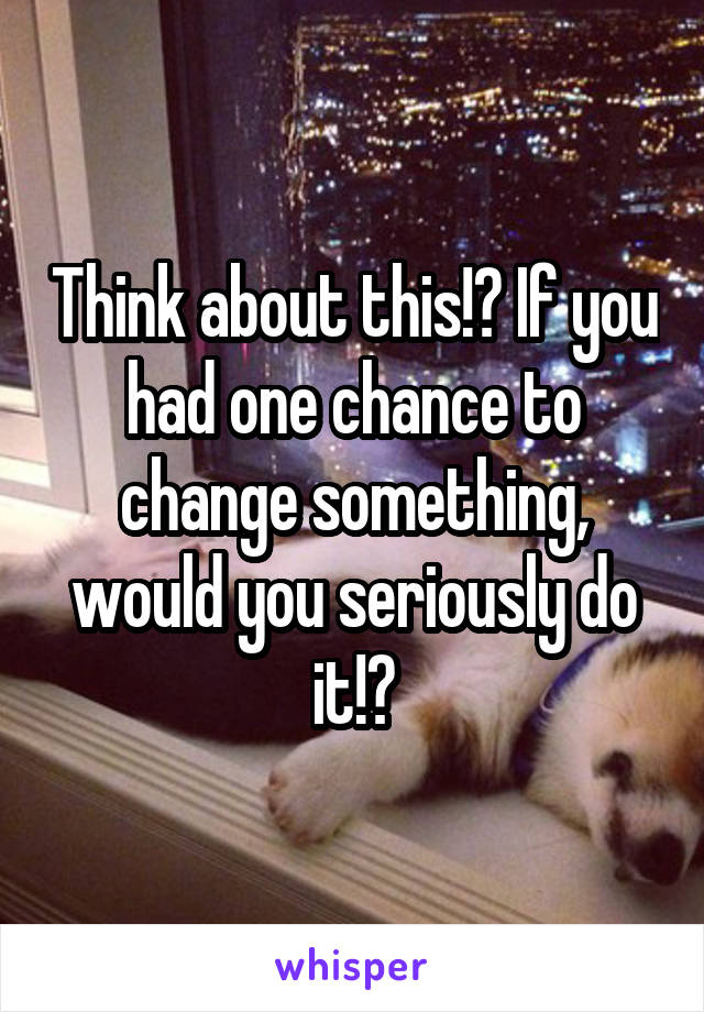 Think about this!? If you had one chance to change something, would you seriously do it!?