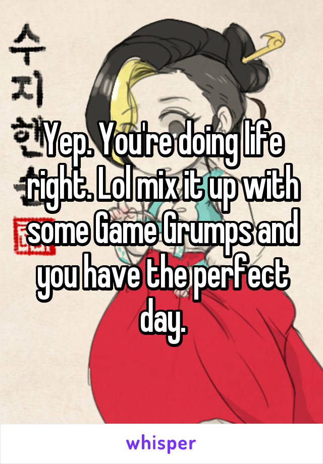 Yep. You're doing life right. Lol mix it up with some Game Grumps and you have the perfect day.