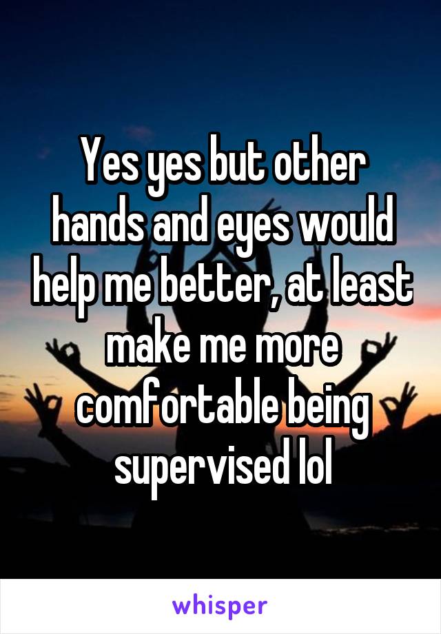 Yes yes but other hands and eyes would help me better, at least make me more comfortable being supervised lol