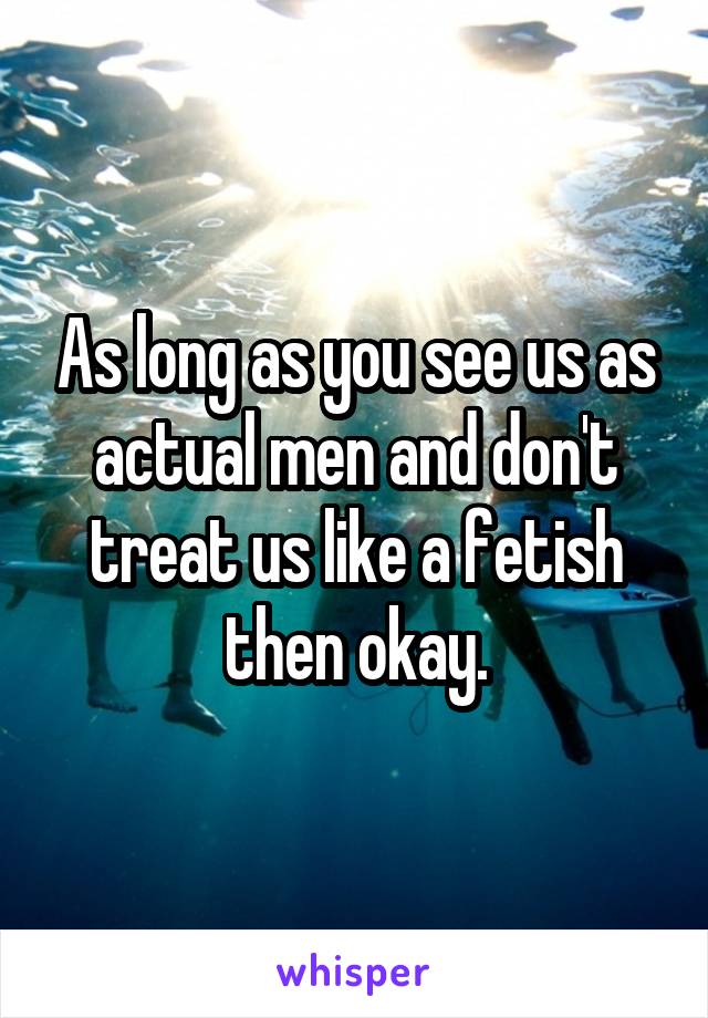 As long as you see us as actual men and don't treat us like a fetish then okay.