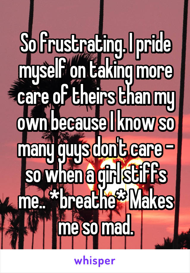 So frustrating. I pride myself on taking more care of theirs than my own because I know so many guys don't care - so when a girl stiffs me.. *breathe* Makes me so mad.