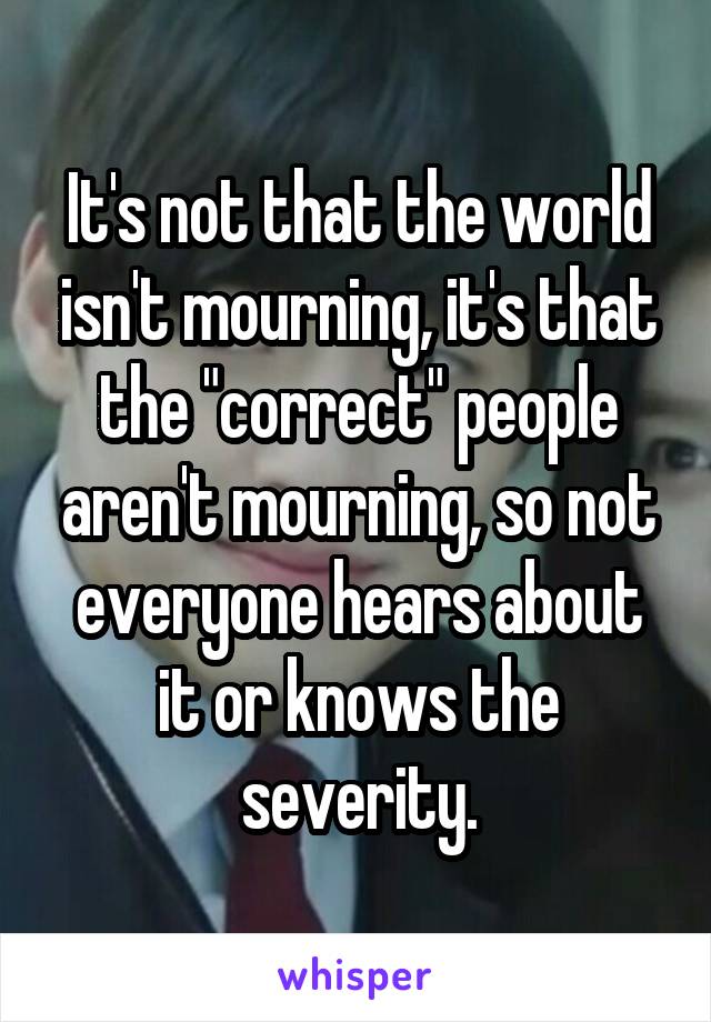 It's not that the world isn't mourning, it's that the "correct" people aren't mourning, so not everyone hears about it or knows the severity.