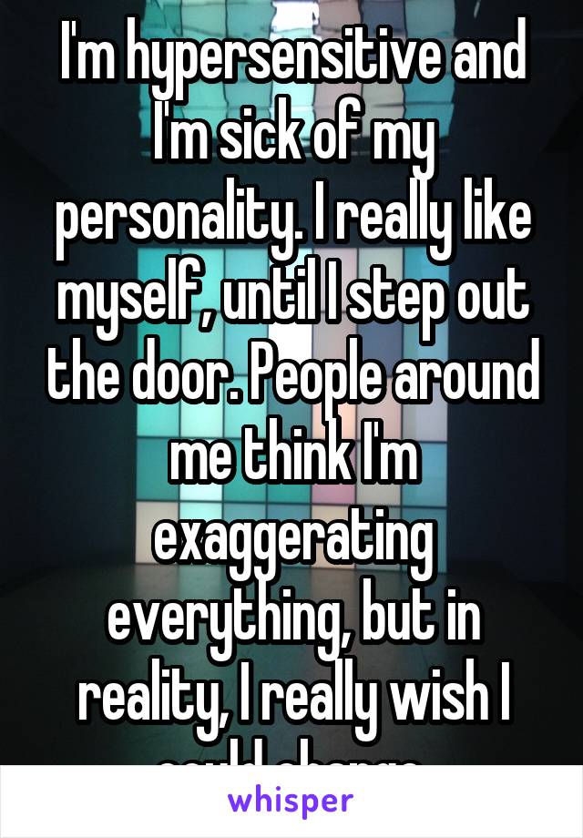 I'm hypersensitive and I'm sick of my personality. I really like myself, until I step out the door. People around me think I'm exaggerating everything, but in reality, I really wish I could change.