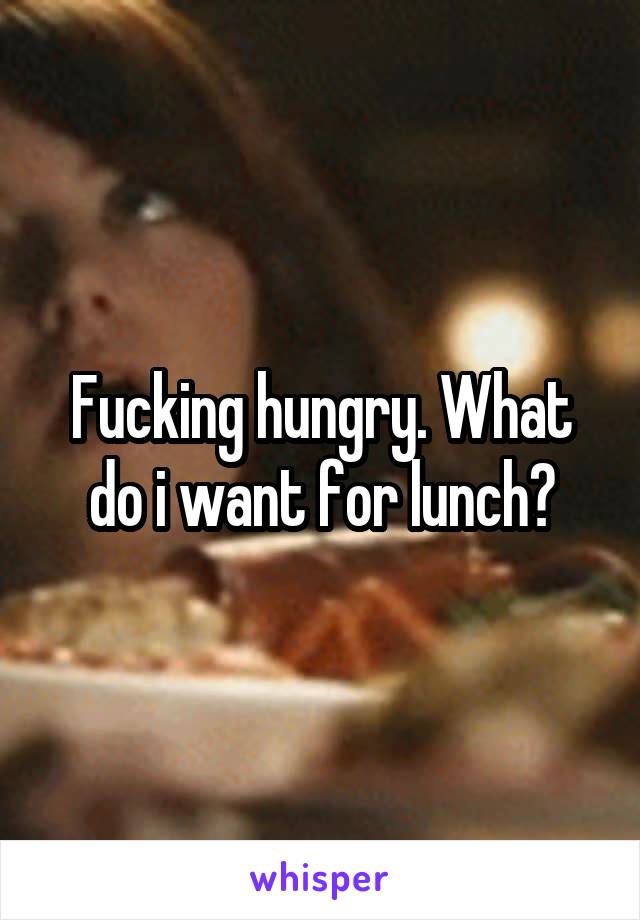 Fucking hungry. What do i want for lunch?