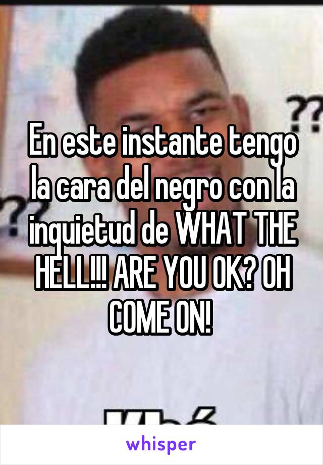 En este instante tengo la cara del negro con la inquietud de WHAT THE HELL!!! ARE YOU OK? OH COME ON! 