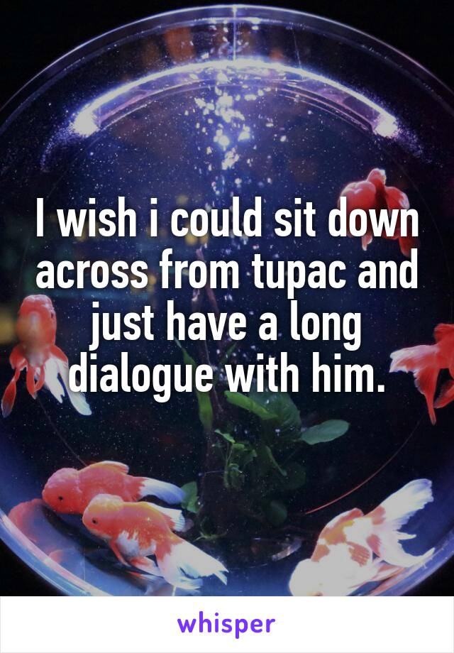 I wish i could sit down across from tupac and just have a long dialogue with him.
