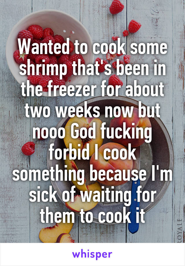 Wanted to cook some shrimp that's been in the freezer for about two weeks now but nooo God fucking forbid I cook something because I'm sick of waiting for them to cook it