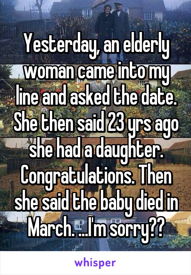 Yesterday, an elderly woman came into my line and asked the date. She then said 23 yrs ago she had a daughter. Congratulations. Then she said the baby died in March. ...I'm sorry??