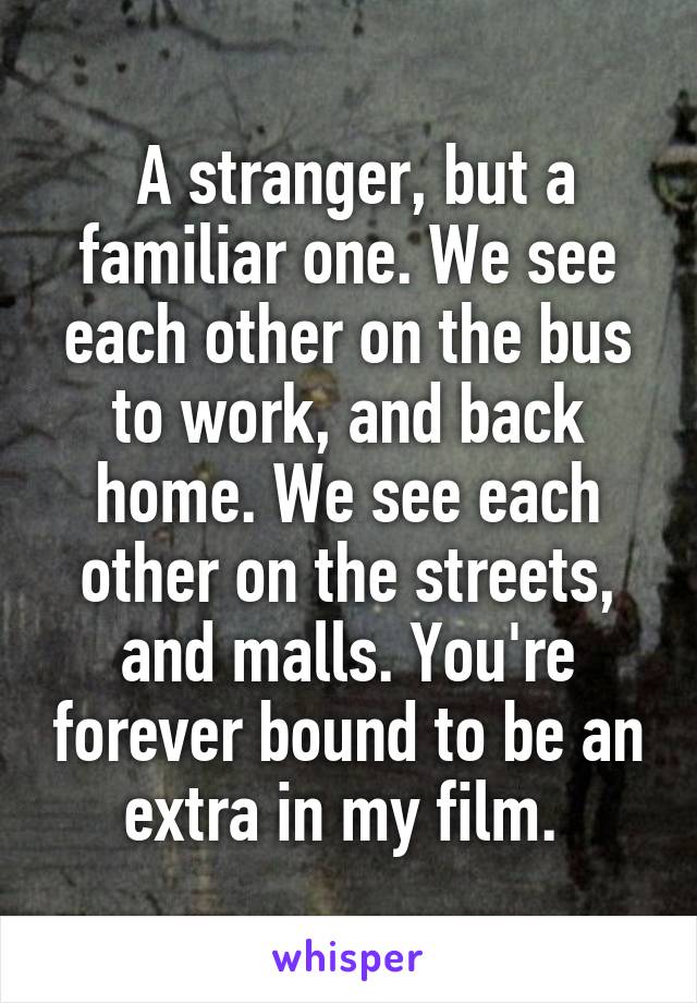  A stranger, but a familiar one. We see each other on the bus to work, and back home. We see each other on the streets, and malls. You're forever bound to be an extra in my film. 