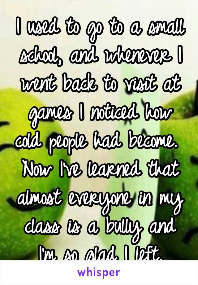 I used to go to a small school, and whenever I went back to visit at games I noticed how cold people had become.  Now I've learned that almost everyone in my class is a bully and I'm so glad I left.