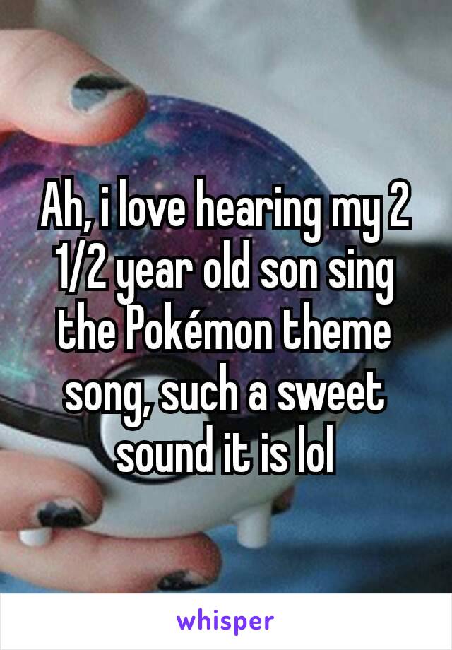 Ah, i love hearing my 2 1/2 year old son sing the Pokémon theme song, such a sweet sound it is lol