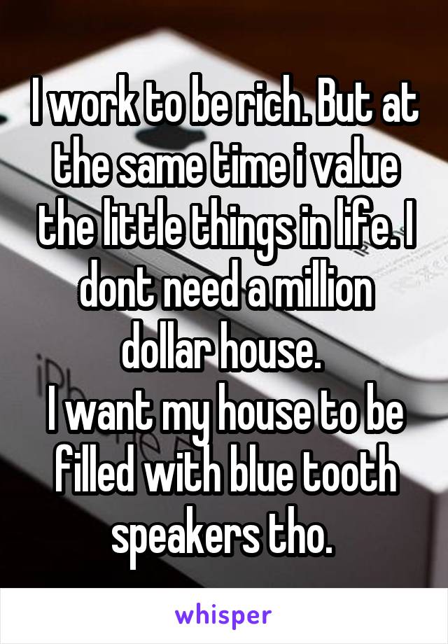 I work to be rich. But at the same time i value the little things in life. I dont need a million dollar house. 
I want my house to be filled with blue tooth speakers tho. 