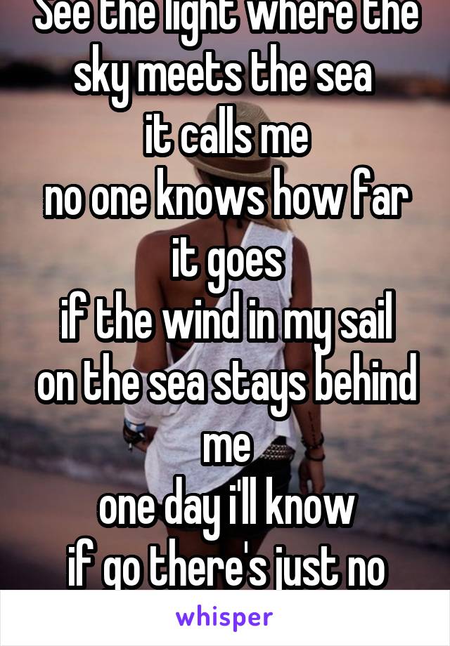 See the light where the sky meets the sea 
it calls me
no one knows how far it goes
if the wind in my sail on the sea stays behind me
one day i'll know
if go there's just no telling me how far i'll go