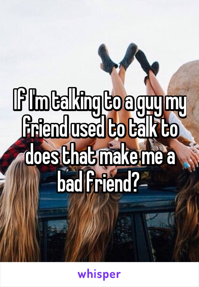 If I'm talking to a guy my friend used to talk to does that make me a bad friend? 