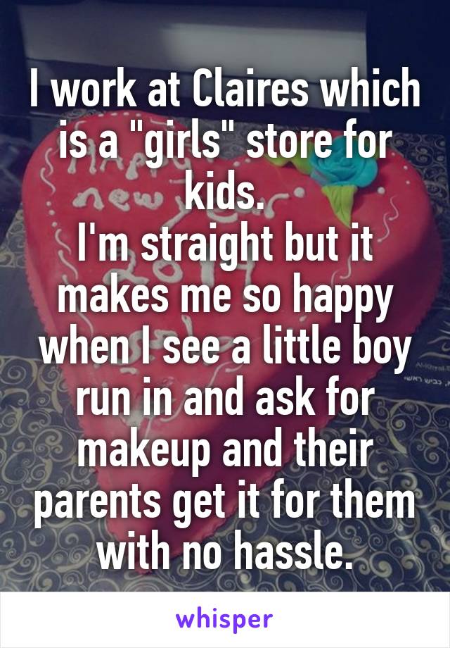 I work at Claires which is a "girls" store for kids.
I'm straight but it makes me so happy when I see a little boy run in and ask for makeup and their parents get it for them with no hassle.