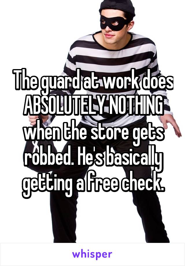 The guard at work does ABSOLUTELY NOTHING when the store gets robbed. He's basically getting a free check.