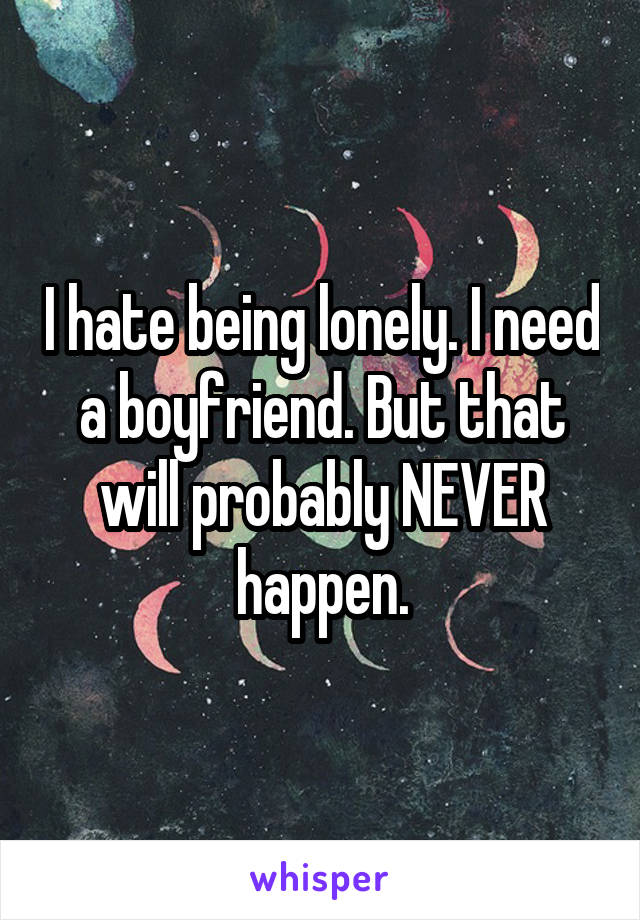 I hate being lonely. I need a boyfriend. But that will probably NEVER happen.