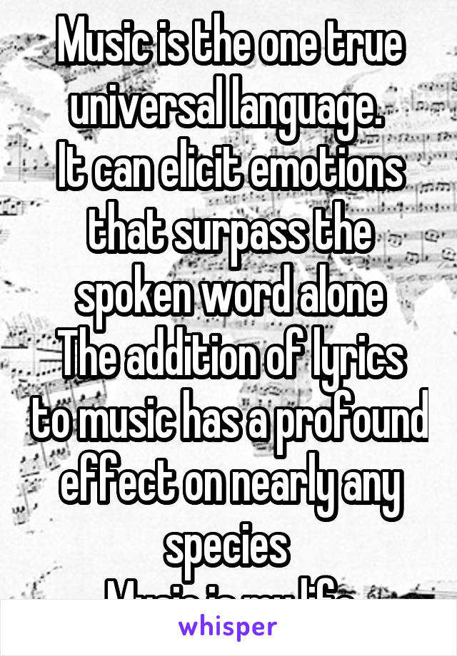 Music is the one true universal language. 
It can elicit emotions that surpass the spoken word alone
The addition of lyrics to music has a profound effect on nearly any species 
Music is my life