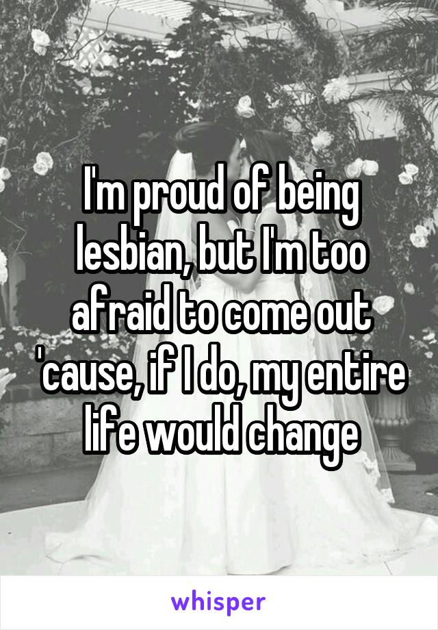 I'm proud of being lesbian, but I'm too afraid to come out 'cause, if I do, my entire life would change