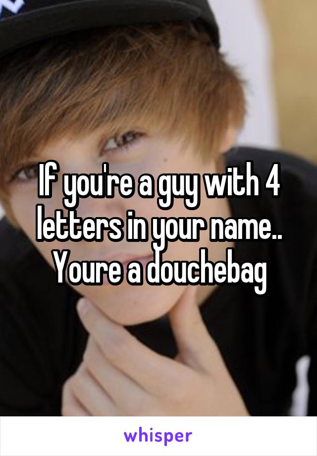 If you're a guy with 4 letters in your name.. Youre a douchebag