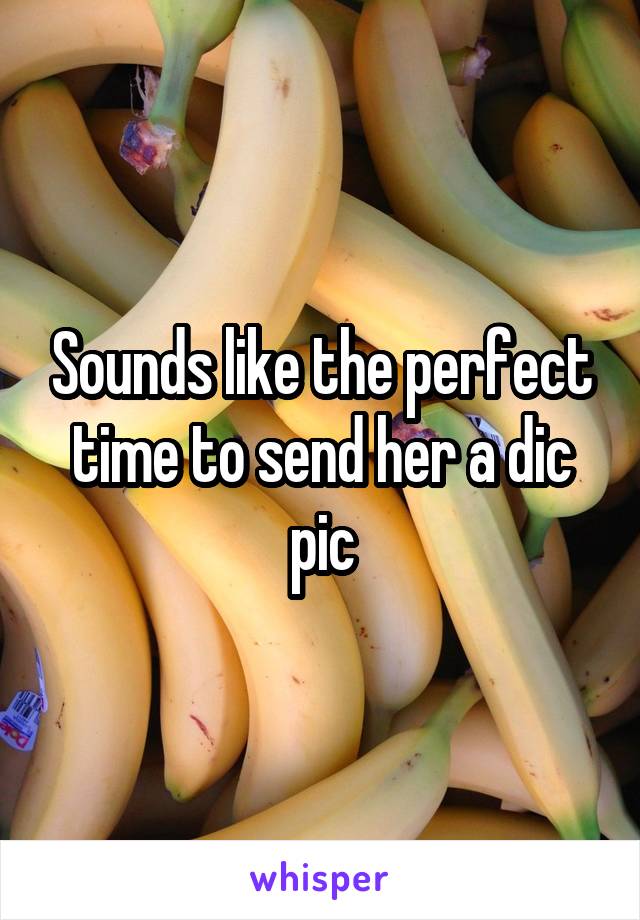 Sounds like the perfect time to send her a dic pic