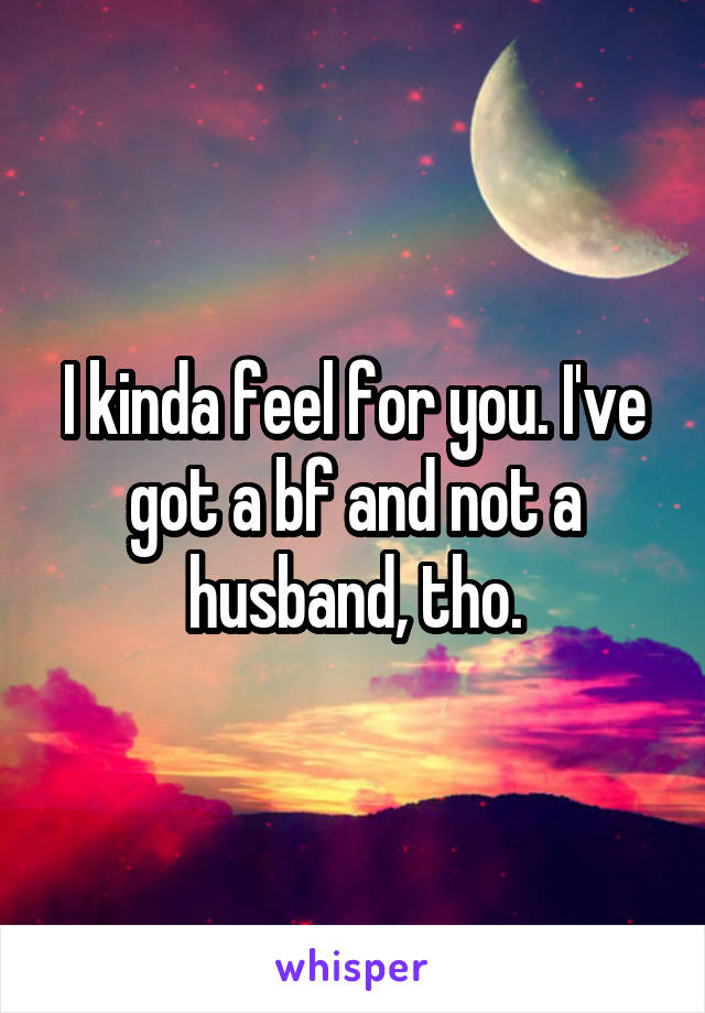 I kinda feel for you. I've got a bf and not a husband, tho.
