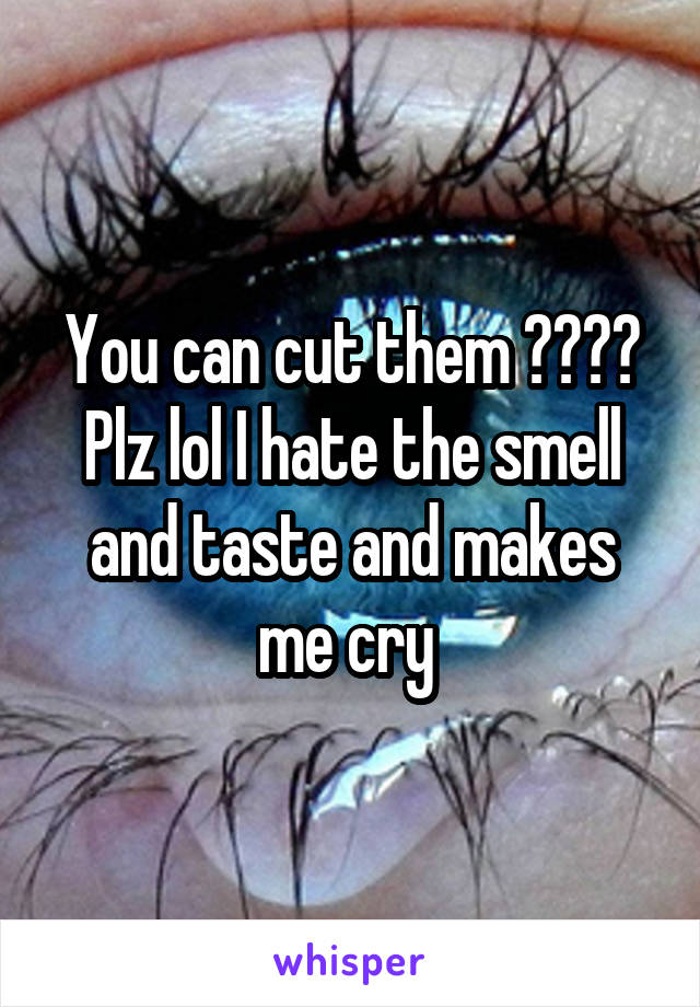 You can cut them ???? Plz lol I hate the smell and taste and makes me cry 