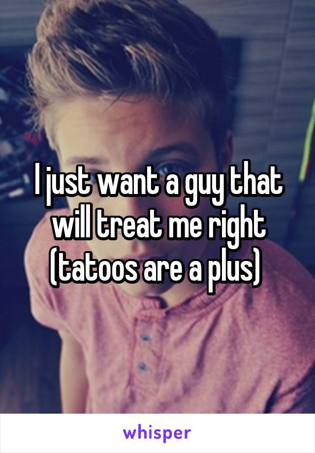 I just want a guy that will treat me right (tatoos are a plus) 