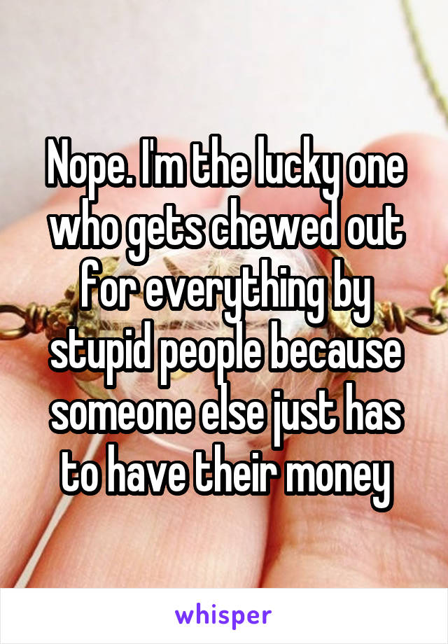 Nope. I'm the lucky one who gets chewed out for everything by stupid people because someone else just has to have their money