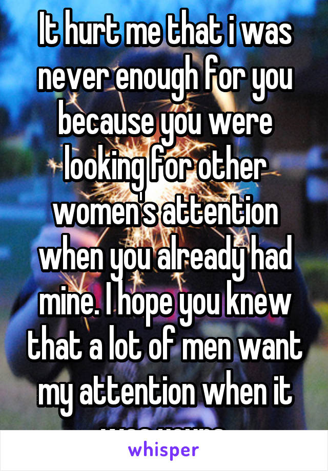 It hurt me that i was never enough for you because you were looking for other women's attention when you already had mine. I hope you knew that a lot of men want my attention when it was yours.