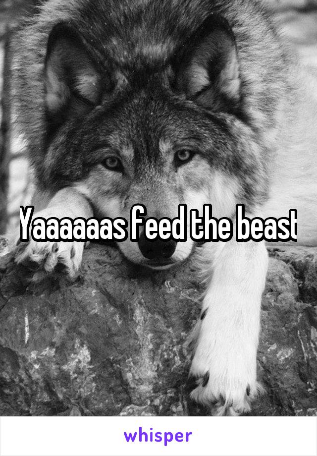 Yaaaaaas feed the beast