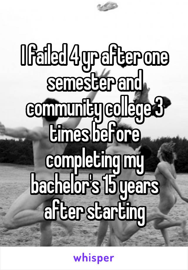 I failed 4 yr after one semester and community college 3 times before completing my bachelor's 15 years after starting