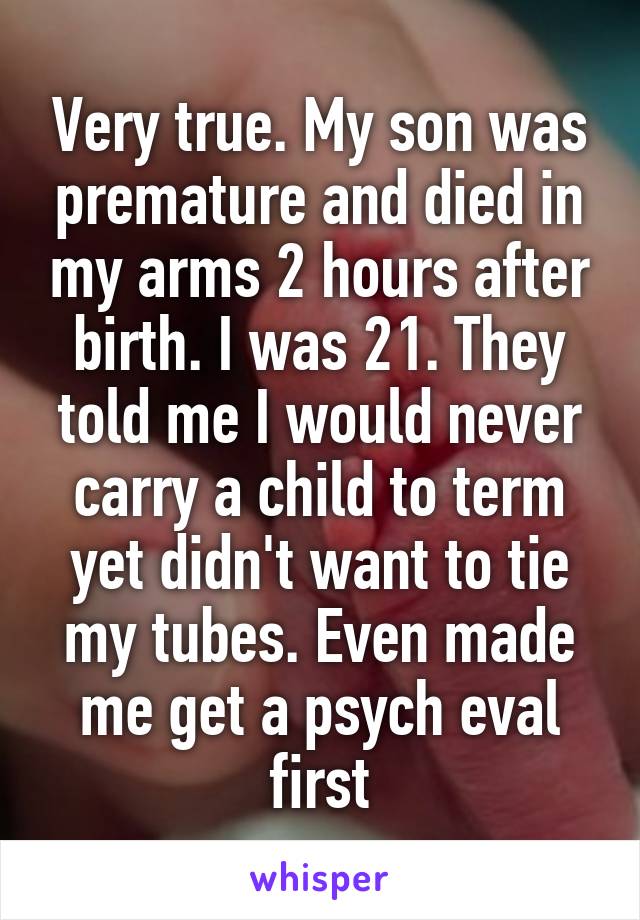 Very true. My son was premature and died in my arms 2 hours after birth. I was 21. They told me I would never carry a child to term yet didn't want to tie my tubes. Even made me get a psych eval first