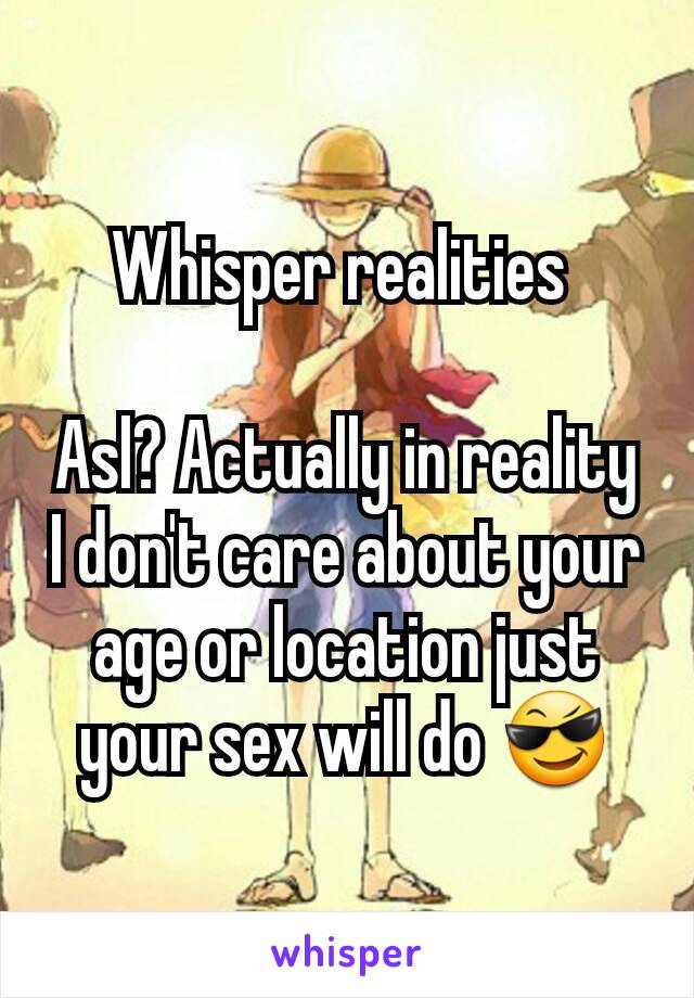 Whisper realities 

Asl? Actually in reality I don't care about your age or location just your sex will do 😎