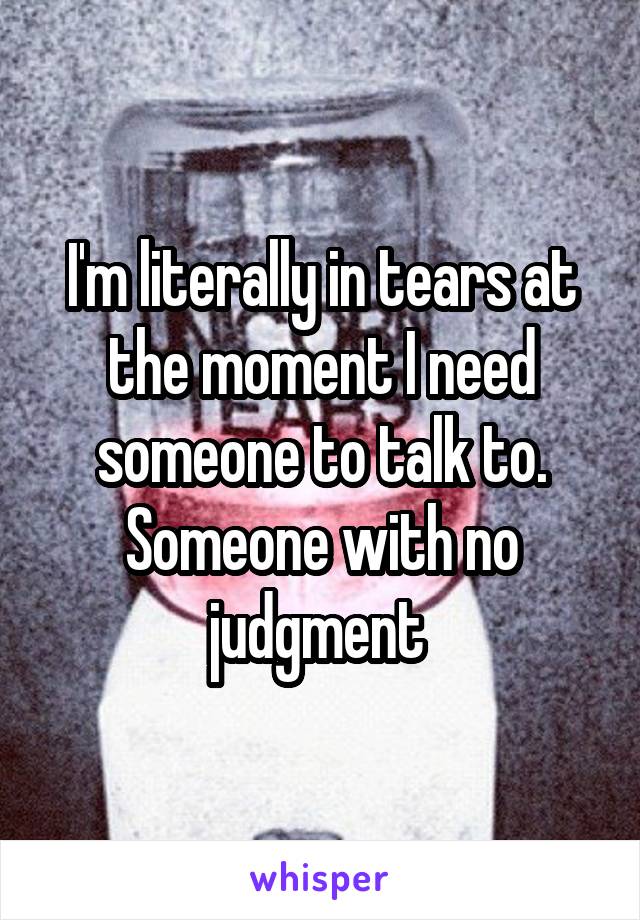 I'm literally in tears at the moment I need someone to talk to. Someone with no judgment 