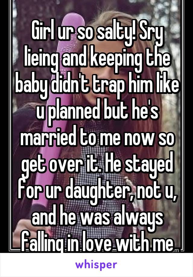 Girl ur so salty! Sry lieing and keeping the baby didn't trap him like u planned but he's married to me now so get over it. He stayed for ur daughter, not u, and he was always falling in love with me