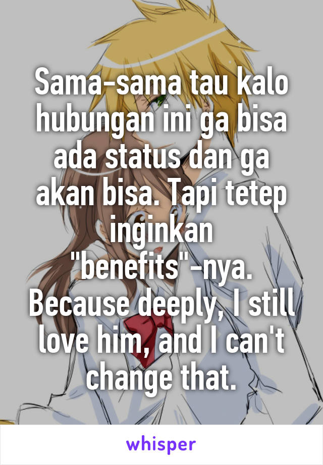 Sama-sama tau kalo hubungan ini ga bisa ada status dan ga akan bisa. Tapi tetep inginkan "benefits"-nya. Because deeply, I still love him, and I can't change that.