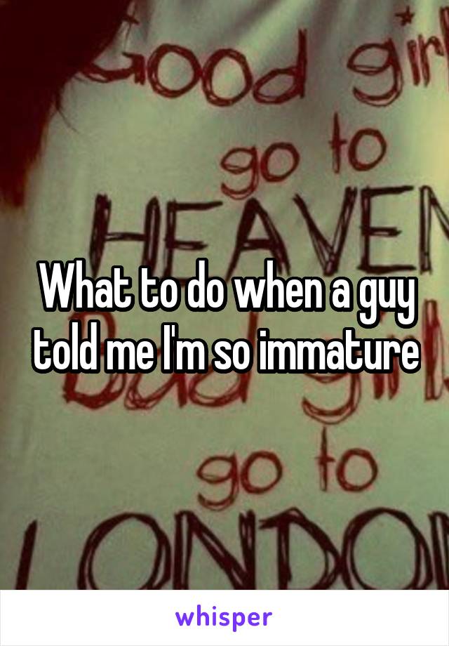 What to do when a guy told me I'm so immature