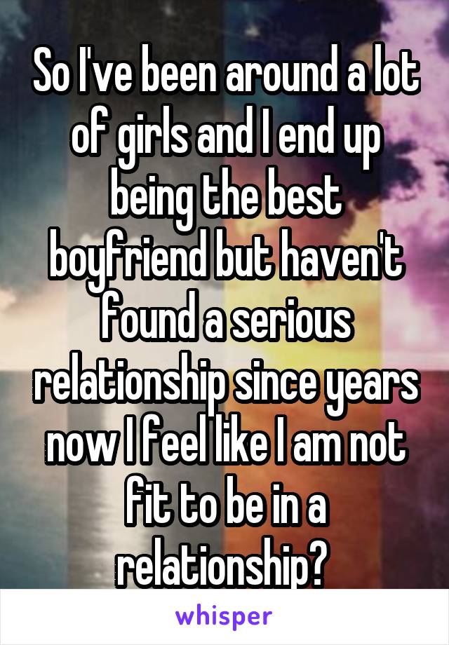 So I've been around a lot of girls and I end up being the best boyfriend but haven't found a serious relationship since years now I feel like I am not fit to be in a relationship? 