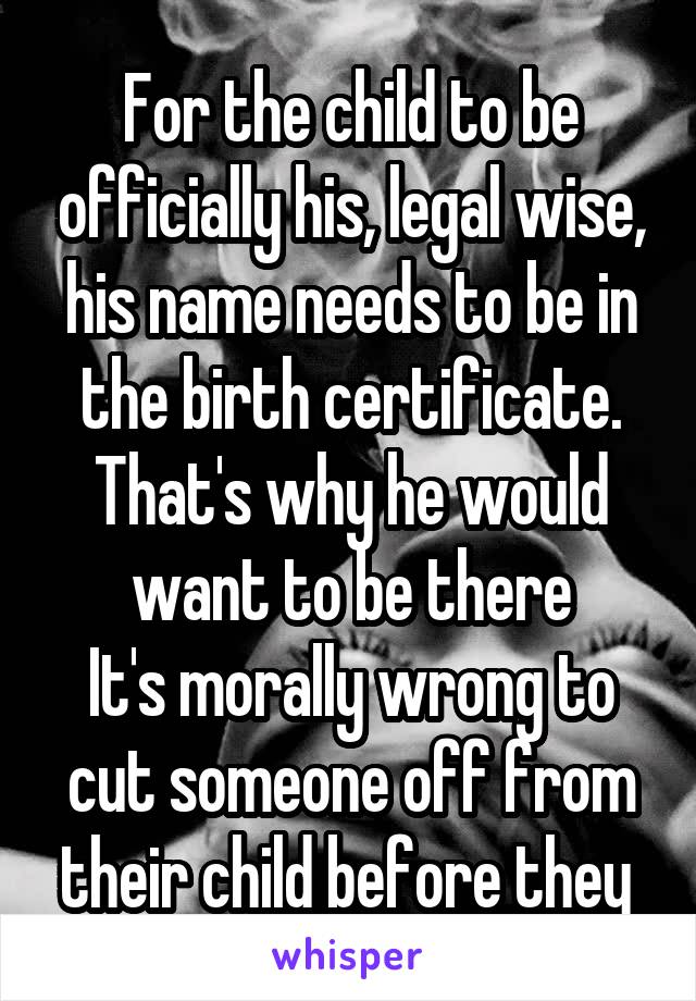 For the child to be officially his, legal wise, his name needs to be in the birth certificate. That's why he would want to be there
It's morally wrong to cut someone off from their child before they 