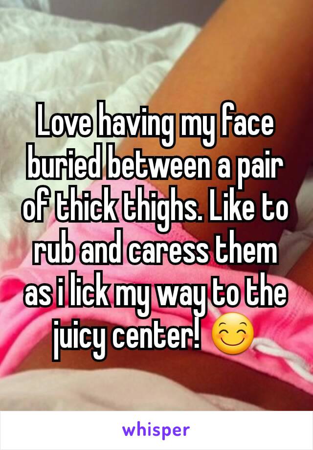 Love having my face buried between a pair of thick thighs. Like to rub and caress them as i lick my way to the juicy center! 😊