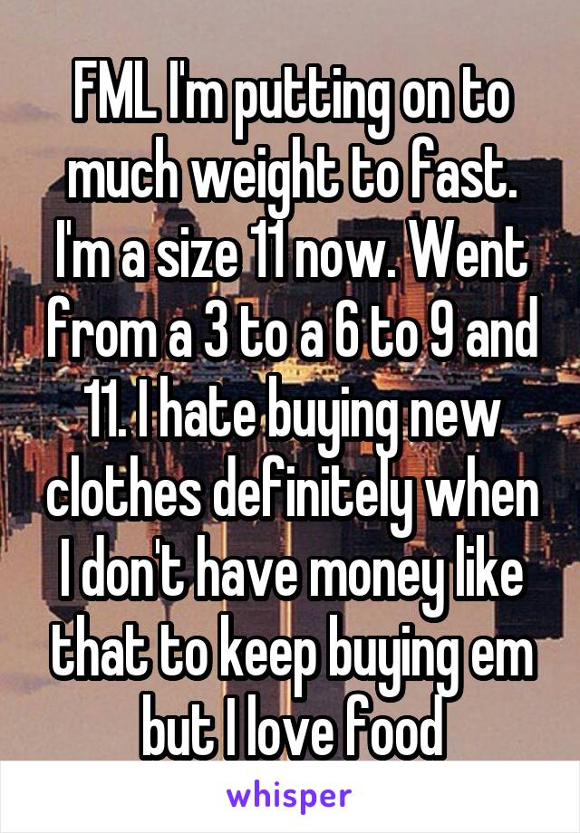 FML I'm putting on to much weight to fast. I'm a size 11 now. Went from a 3 to a 6 to 9 and 11. I hate buying new clothes definitely when I don't have money like that to keep buying em but I love food