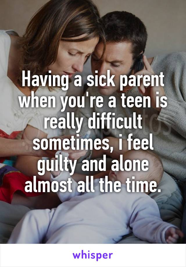 Having a sick parent when you're a teen is really difficult sometimes, i feel guilty and alone almost all the time.