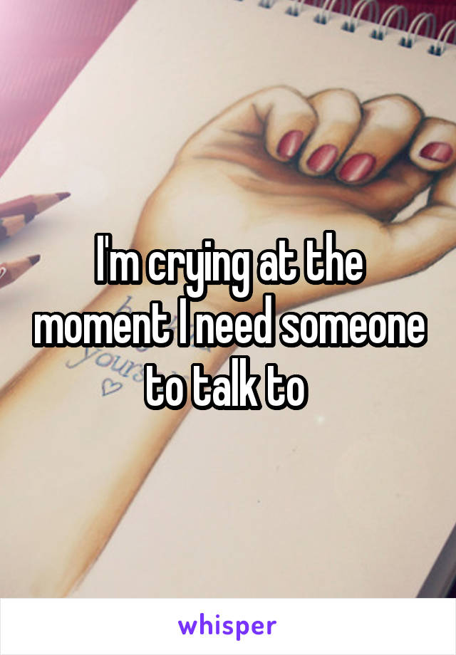 I'm crying at the moment I need someone to talk to 